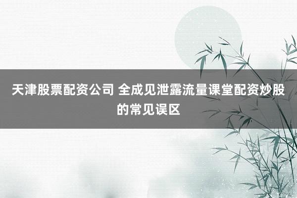 天津股票配资公司 全成见泄露流量课堂配资炒股的常见误区