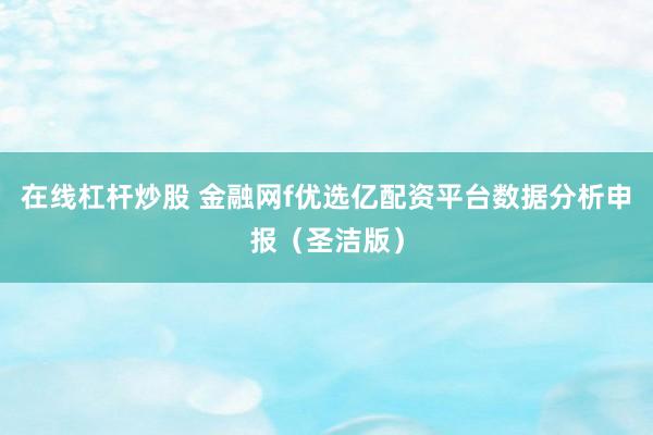 在线杠杆炒股 金融网f优选亿配资平台数据分析申报（圣洁版）