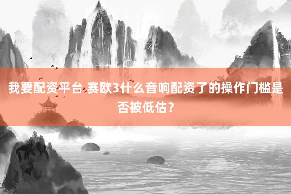 我要配资平台 赛欧3什么音响配资了的操作门槛是否被低估？