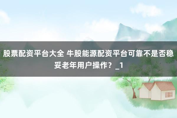 股票配资平台大全 牛股能源配资平台可靠不是否稳妥老年用户操作？_1