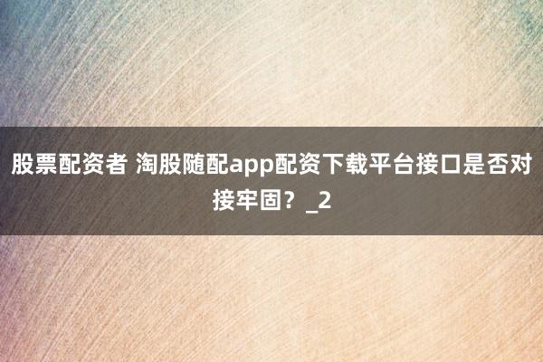 股票配资者 淘股随配app配资下载平台接口是否对接牢固?_2