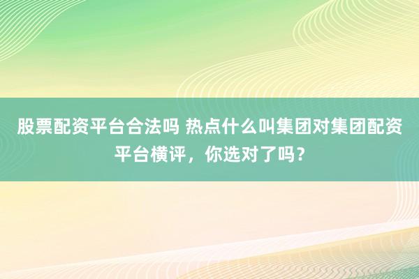 股票配资平台合法吗 热点什么叫集团对集团配资平台横评，你选对了吗？